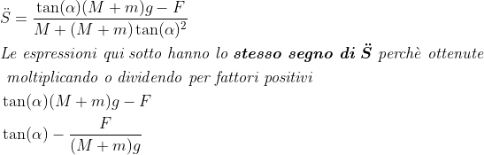 \begin{align*} &\ddot{S}=\frac{\tan(\alpha)(M+m) g-F}{M+(M+m)\tan(\alpha)^2} \\ &\textit{Le espressioni qui sotto hanno lo \textbf{stesso segno di }}\boldsymbol{\ddot{S}}\textit{ perch}\grave{e}\textit{ ottenute}\\ & \textit{ moltiplicando o dividendo per fattori positivi }\\ &\tan(\alpha)(M+m) g-F \\ &\tan(\alpha)-\frac{F}{(M+m) g} \\ \end{align*}